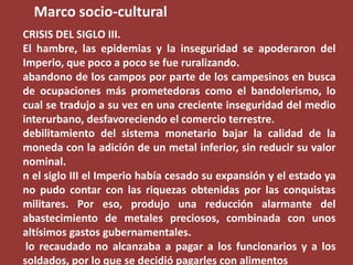 Marco socio-cultural
CRISIS DEL SIGLO III.
El hambre, las epidemias y la inseguridad se apoderaron del
Imperio, que poco a poco se fue ruralizando.
abandono de los campos por parte de los campesinos en busca
de ocupaciones más prometedoras como el bandolerismo, lo
cual se tradujo a su vez en una creciente inseguridad del medio
interurbano, desfavoreciendo el comercio terrestre.
debilitamiento del sistema monetario bajar la calidad de la
moneda con la adición de un metal inferior, sin reducir su valor
nominal.
n el siglo III el Imperio había cesado su expansión y el estado ya
no pudo contar con las riquezas obtenidas por las conquistas
militares. Por eso, produjo una reducción alarmante del
abastecimiento de metales preciosos, combinada con unos
altísimos gastos gubernamentales.
lo recaudado no alcanzaba a pagar a los funcionarios y a los
soldados, por lo que se decidió pagarles con alimentos

 