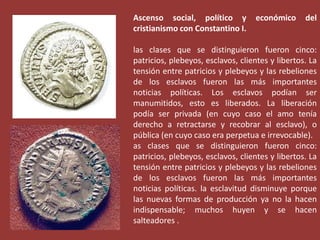 Ascenso social, político y
cristianismo con Constantino I.

económico

del

las clases que se distinguieron fueron cinco:
patricios, plebeyos, esclavos, clientes y libertos. La
tensión entre patricios y plebeyos y las rebeliones
de los esclavos fueron las más importantes
noticias políticas. Los esclavos podían ser
manumitidos, esto es liberados. La liberación
podía ser privada (en cuyo caso el amo tenía
derecho a retractarse y recobrar al esclavo), o
pública (en cuyo caso era perpetua e irrevocable).
as clases que se distinguieron fueron cinco:
patricios, plebeyos, esclavos, clientes y libertos. La
tensión entre patricios y plebeyos y las rebeliones
de los esclavos fueron las más importantes
noticias políticas. la esclavitud disminuye porque
las nuevas formas de producción ya no la hacen
indispensable; muchos huyen y se hacen
salteadores .

 