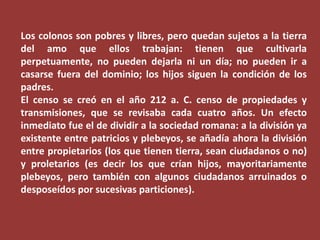Los colonos son pobres y libres, pero quedan sujetos a la tierra
del amo que ellos trabajan: tienen que cultivarla
perpetuamente, no pueden dejarla ni un día; no pueden ir a
casarse fuera del dominio; los hijos siguen la condición de los
padres.
El censo se creó en el año 212 a. C. censo de propiedades y
transmisiones, que se revisaba cada cuatro años. Un efecto
inmediato fue el de dividir a la sociedad romana: a la división ya
existente entre patricios y plebeyos, se añadía ahora la división
entre propietarios (los que tienen tierra, sean ciudadanos o no)
y proletarios (es decir los que crían hijos, mayoritariamente
plebeyos, pero también con algunos ciudadanos arruinados o
desposeídos por sucesivas particiones).

 
