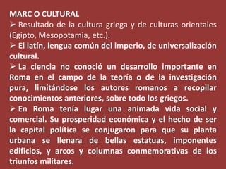 MARC O CULTURAL
 Resultado de la cultura griega y de culturas orientales
(Egipto, Mesopotamia, etc.).
 El latín, lengua común del imperio, de universalización
cultural.
 La ciencia no conoció un desarrollo importante en
Roma en el campo de la teoría o de la investigación
pura, limitándose los autores romanos a recopilar
conocimientos anteriores, sobre todo los griegos.
 En Roma tenía lugar una animada vida social y
comercial. Su prosperidad económica y el hecho de ser
la capital política se conjugaron para que su planta
urbana se llenara de bellas estatuas, imponentes
edificios, y arcos y columnas conmemorativas de los
triunfos militares.

 
