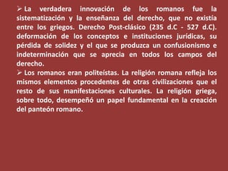  La verdadera innovación de los romanos fue la
sistematización y la enseñanza del derecho, que no existía
entre los griegos. Derecho Post-clásico (235 d.C - 527 d.C).
deformación de los conceptos e instituciones jurídicas, su
pérdida de solidez y el que se produzca un confusionismo e
indeterminación que se aprecia en todos los campos del
derecho.
 Los romanos eran politeístas. La religión romana refleja los
mismos elementos procedentes de otras civilizaciones que el
resto de sus manifestaciones culturales. La religión griega,
sobre todo, desempeñó un papel fundamental en la creación
del panteón romano.

 