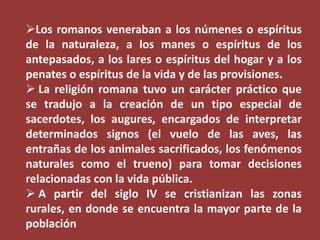 Los romanos veneraban a los númenes o espíritus
de la naturaleza, a los manes o espíritus de los
antepasados, a los lares o espíritus del hogar y a los
penates o espíritus de la vida y de las provisiones.
 La religión romana tuvo un carácter práctico que
se tradujo a la creación de un tipo especial de
sacerdotes, los augures, encargados de interpretar
determinados signos (el vuelo de las aves, las
entrañas de los animales sacrificados, los fenómenos
naturales como el trueno) para tomar decisiones
relacionadas con la vida pública.
 A partir del siglo IV se cristianizan las zonas
rurales, en donde se encuentra la mayor parte de la
población

 