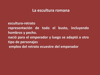 La escultura romana
escultura-retrato
representación de todo el busto, incluyendo
hombros y pecho.
nació para el emperador y luego se adaptó a otro
tipo de personajes
empleo del retrato ecuestre del emperador

 