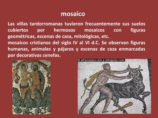 mosaico
Las villas tardorromanas tuvieron frecuentemente sus suelos
cubiertos
por
hermosos
mosaicos
con
figuras
geométricas, escenas de caza, mitológicas, etc.
mosaicos cristianos del siglo IV al VI d.C. Se observan figuras
humanas, animales y pájaros y escenas de caza enmarcadas
por decorativas cenefas.

 