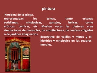 pintura
heredera de la griega.
representaban
los
temas,
tanto
escenas
cotidianas,
mitológicas,
paisajes,
bélicas,
como
eróticas, cómicas, etc. Muchas veces las pinturas eran
simulaciones de mármoles, de arquitecturas, de cuadros colgados
o de jardines imaginarios.
decorativo de vajillas y muros y el
histórico y mitológico en los cuadros
murales.

 
