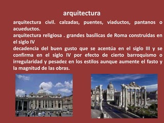 arquitectura
arquitectura civil. calzadas, puentes, viaductos, pantanos o
acueductos.
arquitectura religiosa . grandes basílicas de Roma construidas en
el siglo IV
decadencia del buen gusto que se acentúa en el siglo III y se
confirma en el siglo IV por efecto de cierto barroquismo o
irregularidad y pesadez en los estilos aunque aumente el fasto y
la magnitud de las obras.

 