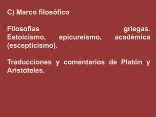 C) Marco filosófico
Filosofías
Estoicismo,
epicureísmo,
(escepticismo).

griegas.
académica

Traducciones y comentarios de Platón y
Aristóteles.

 
