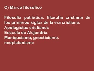 C) Marco filosófico
Filosofía patrística: filosofía cristiana de
los primeros siglos de la era cristiana:
Apologistas cristianos
Escuela de Alejandría.
Maniqueísmo, gnosticismo.
neoplatonismo

 