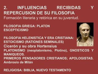 2.
INFLUENCIAS
RECIBIDAS
REPERCUSION DE SU FILOSOFIA

Y

Formación literaria y retórica en su juventud.
FILOSOFIA GRIEGA: PLATON
ESCEPTICISMO
FILOSOFIA HELENISTICA Y ERA CRISTIANA:
ESTOICISMO (RATIONES SEMINALES)

Cicerón y su obra Hortensius
PLATONISMO (neoplatonismo, Plotino), GNOSTICOS Y
MANIQUEOS.
PRIMEROS PENSADORES CRISTIANOS; APOLOGISTAS.
Ambrosio de Milán
RELIGIOSA: BIBLIA, NUEVO TESTAMENTO

 