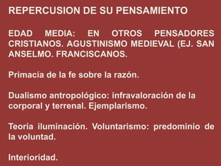 REPERCUSION DE SU PENSAMIENTO
EDAD MEDIA: EN OTROS PENSADORES
CRISTIANOS. AGUSTINISMO MEDIEVAL (EJ. SAN
ANSELMO. FRANCISCANOS.
Primacía de la fe sobre la razón.
Dualismo antropológico: infravaloración de la
corporal y terrenal. Ejemplarismo.
Teoría iluminación. Voluntarismo: predominio de
la voluntad.

Interioridad.

 