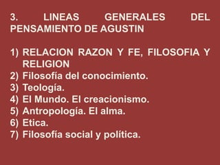 3.
LINEAS
GENERALES
PENSAMIENTO DE AGUSTIN

DEL

1) RELACION RAZON Y FE, FILOSOFIA Y
RELIGION
2) Filosofía del conocimiento.
3) Teología.
4) El Mundo. El creacionismo.
5) Antropología. El alma.
6) Etica.
7) Filosofía social y política.

 