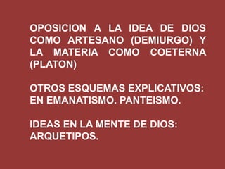 OPOSICION A LA IDEA DE DIOS
COMO ARTESANO (DEMIURGO) Y
LA MATERIA COMO COETERNA
(PLATON)
OTROS ESQUEMAS EXPLICATIVOS:
EN EMANATISMO. PANTEISMO.
IDEAS EN LA MENTE DE DIOS:
ARQUETIPOS.

 