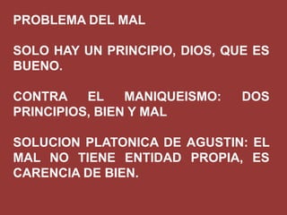PROBLEMA DEL MAL
SOLO HAY UN PRINCIPIO, DIOS, QUE ES
BUENO.
CONTRA
EL
MANIQUEISMO:
PRINCIPIOS, BIEN Y MAL

DOS

SOLUCION PLATONICA DE AGUSTIN: EL
MAL NO TIENE ENTIDAD PROPIA, ES
CARENCIA DE BIEN.

 