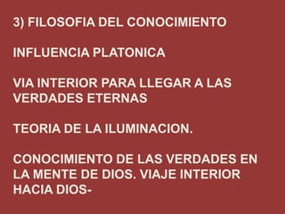 3) FILOSOFIA DEL CONOCIMIENTO
INFLUENCIA PLATONICA
VIA INTERIOR PARA LLEGAR A LAS
VERDADES ETERNAS
TEORIA DE LA ILUMINACION.

CONOCIMIENTO DE LAS VERDADES EN
LA MENTE DE DIOS. VIAJE INTERIOR
HACIA DIOS-

 