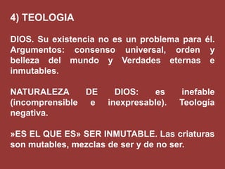 4) TEOLOGIA
DIOS. Su existencia no es un problema para él.
Argumentos: consenso universal, orden y
belleza del mundo y Verdades eternas e
inmutables.

NATURALEZA
DE
(incomprensible e
negativa.

DIOS:
es
inexpresable).

inefable
Teología

»ES EL QUE ES» SER INMUTABLE. Las criaturas
son mutables, mezclas de ser y de no ser.

 