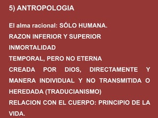 5) ANTROPOLOGIA
El alma racional: SÓLO HUMANA.

RAZON INFERIOR Y SUPERIOR
INMORTALIDAD
TEMPORAL, PERO NO ETERNA
CREADA

POR

DIOS,

DIRECTAMENTE

Y

MANERA INDIVIDUAL Y NO TRANSMITIDA O

HEREDADA (TRADUCIANISMO)
RELACION CON EL CUERPO: PRINCIPIO DE LA
VIDA.

 
