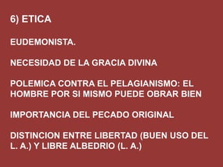 6) ETICA
EUDEMONISTA.
NECESIDAD DE LA GRACIA DIVINA
POLEMICA CONTRA EL PELAGIANISMO: EL
HOMBRE POR SI MISMO PUEDE OBRAR BIEN

IMPORTANCIA DEL PECADO ORIGINAL
DISTINCION ENTRE LIBERTAD (BUEN USO DEL
L. A.) Y LIBRE ALBEDRIO (L. A.)

 