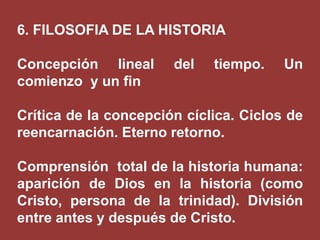 6. FILOSOFIA DE LA HISTORIA
Concepción lineal
comienzo y un fin

del

tiempo.

Un

Crítica de la concepción cíclica. Ciclos de
reencarnación. Eterno retorno.
Comprensión total de la historia humana:
aparición de Dios en la historia (como
Cristo, persona de la trinidad). División
entre antes y después de Cristo.

 