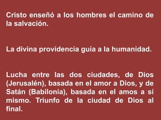 Cristo enseñó a los hombres el camino de
la salvación.

La divina providencia guía a la humanidad.

Lucha entre las dos ciudades, de Dios
(Jerusalén), basada en el amor a Dios, y de
Satán (Babilonia), basada en el amos a sí
mismo. Triunfo de la ciudad de Dios al
final.

 