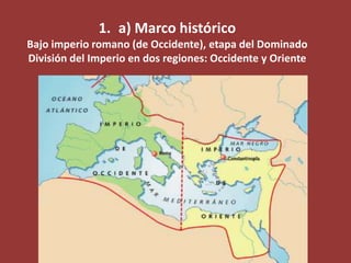 1. a) Marco histórico
Bajo imperio romano (de Occidente), etapa del Dominado
División del Imperio en dos regiones: Occidente y Oriente

 