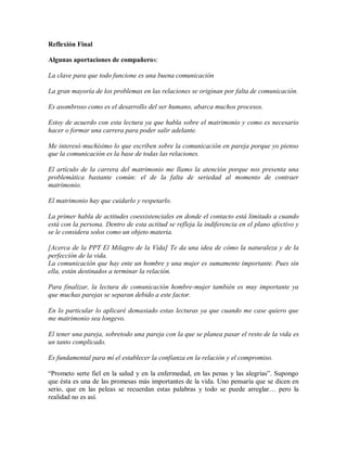 Reflexión Final

Algunas aportaciones de compañeros:

La clave para que todo funcione es una buena comunicación

La gran mayoría de los problemas en las relaciones se originan por falta de comunicación.

Es asombroso como es el desarrollo del ser humano, abarca muchos procesos.

Estoy de acuerdo con esta lectura ya que habla sobre el matrimonio y como es necesario
hacer o formar una carrera para poder salir adelante.

Me interesó muchísimo lo que escriben sobre la comunicación en pareja porque yo pienso
que la comunicación es la base de todas las relaciones.

El artículo de la carrera del matrimonio me llamo la atención porque nos presenta una
problemática bastante común: el de la falta de seriedad al momento de contraer
matrimonio.

El matrimonio hay que cuidarlo y respetarlo.

La primer habla de actitudes coesxistenciales en donde el contacto está limitado a cuando
está con la persona. Dentro de esta actitud se refleja la indiferencia en el plano afectivo y
se le considera solos como un objeto materia.

[Acerca de la PPT El Milagro de la Vida] Te da una idea de cómo la naturaleza y de la
perfección de la vida.
La comunicación que hay ente un hombre y una mujer es sumamente importante. Pues sin
ella, están destinados a terminar la relación.

Para finalizar, la lectura de comunicación hombre-mujer también es muy importante ya
que muchas parejas se separan debido a este factor.

En lo particular lo aplicaré demasiado estas lecturas ya que cuando me case quiero que
me matrimonio sea longevo.

El tener una pareja, sobretodo una pareja con la que se planea pasar el resto de la vida es
un tanto complicado.

Es fundamental para mí el establecer la confianza en la relación y el compromiso.

“Prometo serte fiel en la salud y en la enfermedad, en las penas y las alegrías”. Supongo
que ésta es una de las promesas más importantes de la vida. Uno pensaría que se dicen en
serio, que en las peleas se recuerdan estas palabras y todo se puede arreglar… pero la
realidad no es así.
 