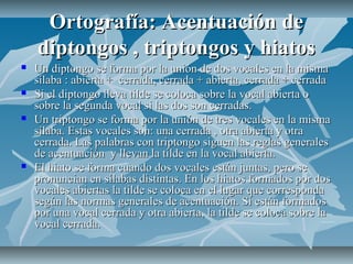 Ortografía: Acentuación de
    diptongos , triptongos y hiatos
   Un diptongo se forma por la unión de dos vocales en la misma
    sílaba : abierta + cerrada, cerrada + abierta, cerrada + cerrada
   Si el diptongo lleva tilde se coloca sobre la vocal abierta o
    sobre la segunda vocal si las dos son cerradas.
   Un triptongo se forma por la unión de tres vocales en la misma
    sílaba. Estas vocales son: una cerrada , otra abierta y otra
    cerrada. Las palabras con triptongo siguen las reglas generales
    de acentuación y llevan la tilde en la vocal abierta.
   El hiato se forma cuando dos vocales están juntas, pero se
    pronuncian en sílabas distintas. En los hiatos formados por dos
    vocales abiertas la tilde se coloca en el lugar que corresponda
    según las normas generales de acentuación. Si están formados
    por una vocal cerrada y otra abierta, la tilde se coloca sobre la
    vocal cerrada.
 