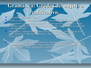Gramática: Grados del adjetivo
            calificativo.
   Los grados del adjetivo son:
   Positivo: expresa una cualidad tal cual, sin compararla ni cuantificarla.
   Comparativo: compara las cualidades de dos personas , animales o cosas.
    El grado comparativo puede ser de tres tipos: De superioridad, de igualdad
    y de inferioridad.
   Superlativo : expresa la cualidad en su grado más alto. Puede ser de dos
    tipos: Relativo y Absoluto : absoluto- muy + adjetivo , adjetivo +
    -ísimo/a .

   Para expresar los grados comparativo y superlativo de algunos adjetivos se
    emplean palabras diferentes. Aquí tienes algunos ejemplos: Positivo: bueno
    . Comparativo : mejor, Superlativo: óptimo.
 