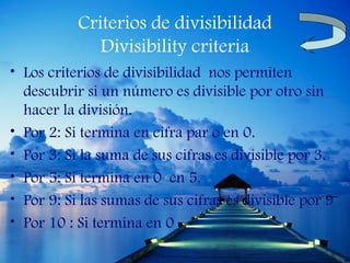 Criterios de divisibilidad
              Divisibility criteria
• Los criterios de divisibilidad nos permiten
  descubrir si un número es divisible por otro sin
  hacer la división.
• Por 2: Si termina en cifra par o en 0.
• Por 3: Si la suma de sus cifras es divisible por 3.
• Por 5: Si termina en 0 en 5.
• Por 9: Si las sumas de sus cifras es divisible por 9
• Por 10 : Si termina en 0 .
 