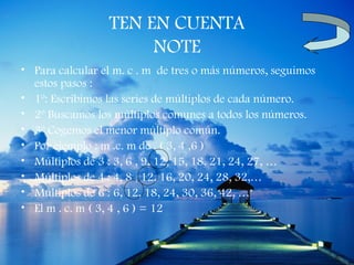 TEN EN CUENTA
                      NOTE
• Para calcular el m. c . m de tres o más números, seguimos
  estos pasos :
• 1º: Escribimos las series de múltiplos de cada número.
• 2º Buscamos los múltiplos comunes a todos los números.
• 3º Cogemos el menor múltiplo común.
• Por ejemplo : m .c. m de . ( 3, 4 ,6 )
• Múltiplos de 3 : 3, 6 , 9, 12, 15, 18, 21, 24, 27, …
• Múltiplos de 4 : 4, 8 , 12, 16, 20, 24, 28, 32,…
• Múltiplos de 6 : 6, 12, 18, 24, 30, 36, 42, …
• El m . c. m ( 3, 4 , 6 ) = 12
 