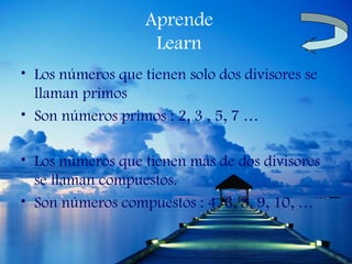 Aprende
                    Learn
• Los números que tienen solo dos divisores se
  llaman primos
• Son números primos : 2, 3 , 5, 7 …

• Los números que tienen más de dos divisores
  se llaman compuestos.
• Son números compuestos : 4, 6, 8, 9, 10, …
 
