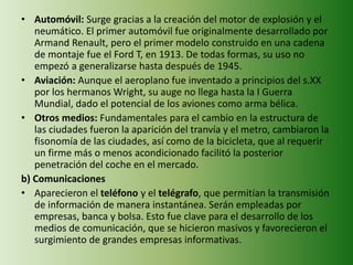 • Automóvil: Surge gracias a la creación del motor de explosión y el
neumático. El primer automóvil fue originalmente desarrollado por
Armand Renault, pero el primer modelo construido en una cadena
de montaje fue el Ford T, en 1913. De todas formas, su uso no
empezó a generalizarse hasta después de 1945.
• Aviación: Aunque el aeroplano fue inventado a principios del s.XX
por los hermanos Wright, su auge no llega hasta la I Guerra
Mundial, dado el potencial de los aviones como arma bélica.
• Otros medios: Fundamentales para el cambio en la estructura de
las ciudades fueron la aparición del tranvía y el metro, cambiaron la
fisonomía de las ciudades, así como de la bicicleta, que al requerir
un firme más o menos acondicionado facilitó la posterior
penetración del coche en el mercado.
b) Comunicaciones
• Aparecieron el teléfono y el telégrafo, que permitían la transmisión
de información de manera instantánea. Serán empleadas por
empresas, banca y bolsa. Esto fue clave para el desarrollo de los
medios de comunicación, que se hicieron masivos y favorecieron el
surgimiento de grandes empresas informativas.
 