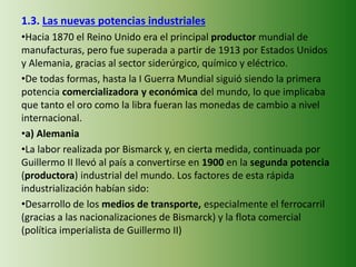 1.3. Las nuevas potencias industriales
•Hacia 1870 el Reino Unido era el principal productor mundial de
manufacturas, pero fue superada a partir de 1913 por Estados Unidos
y Alemania, gracias al sector siderúrgico, químico y eléctrico.
•De todas formas, hasta la I Guerra Mundial siguió siendo la primera
potencia comercializadora y económica del mundo, lo que implicaba
que tanto el oro como la libra fueran las monedas de cambio a nivel
internacional.
•a) Alemania
•La labor realizada por Bismarck y, en cierta medida, continuada por
Guillermo II llevó al país a convertirse en 1900 en la segunda potencia
(productora) industrial del mundo. Los factores de esta rápida
industrialización habían sido:
•Desarrollo de los medios de transporte, especialmente el ferrocarril
(gracias a las nacionalizaciones de Bismarck) y la flota comercial
(política imperialista de Guillermo II)
 