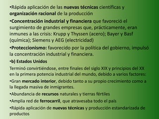 •Rápida aplicación de las nuevas técnicas científicas y
organización racional de la producción
•Concentración industrial y financiera que favoreció el
surgimiento de grandes empresas que, prácticamente, eran
inmunes a las crisis: Krupp y Thyssen (acero); Bayer y Basf
(química); Siemens y AEG (electricidad)
•Proteccionismo: favorecido por la política del gobierno, impulsó
la concentración industrial y financiera.
•b) Estados Unidos
Terminó convirtiéndose, entre finales del siglo XIX y principios del XX
en la primera potencia industrial del mundo, debido a varios factores:
•Gran mercado interior, debido tanto a su propio crecimiento como a
la llegada masiva de inmigrantes.
•Abundancia de recursos naturales y tierras fértiles
•Amplia red de ferrocarril, que atravesaba todo el país
•Rápida aplicación de nuevas técnicas y producción estandarizada de
productos
 