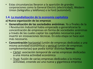 • Estas circunstancias llevaron a la aparición de grandes
corporaciones como la General Electric (electricidad), Western
Union (telégrafos y teléfonos) o la Ford (automóvil).
1.4. La mundialización de la economía capitalista
a) Nueva organización de las empresas
• Generalización de las sociedades anónimas. Ya a finales de la
I Revolución Industrial había empezado a generalizarse la
concentración de empresas en forma de sociedades anónimas
a través de las cuales captar los capitales necesarios para
invertir en innovaciones técnicas. En esta etapa se hace aún
más necesario.
• Concentración horizontal (unión de empresas dedicadas a una
misma actividad económica) y vertical (unión de empresas
complementarias) que podía tomar distintas formas:
– Cártel: asociación temporal de varias empresas dedicadas
a una misma actividad económica
– Trust: fusión de varias empresas dedicadas a la misma
actividad, creando así una nueva y gigantesca empresa
 