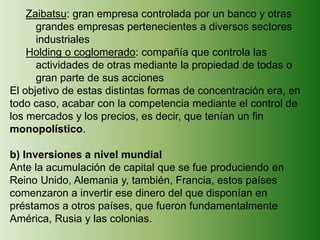 Zaibatsu: gran empresa controlada por un banco y otras
grandes empresas pertenecientes a diversos sectores
industriales
Holding o coglomerado: compañía que controla las
actividades de otras mediante la propiedad de todas o
gran parte de sus acciones
El objetivo de estas distintas formas de concentración era, en
todo caso, acabar con la competencia mediante el control de
los mercados y los precios, es decir, que tenían un fin
monopolístico.
b) Inversiones a nivel mundial
Ante la acumulación de capital que se fue produciendo en
Reino Unido, Alemania y, también, Francia, estos países
comenzaron a invertir ese dinero del que disponían en
préstamos a otros países, que fueron fundamentalmente
América, Rusia y las colonias.
 