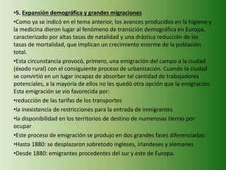 •5. Expansión demográfica y grandes migraciones
•Como ya se indicó en el tema anterior, los avances producidos en la higiene y
la medicina dieron lugar al fenómeno de transición demográfica en Europa,
caracterizado por altas tasas de natalidad y una drástica reducción de las
tasas de mortalidad, que implican un crecimiento enorme de la población
total.
•Esta circunstancia provocó, primero, una emigración del campo a la ciudad
(éxodo rural) con el consiguiente proceso de urbanización. Cuando la ciudad
se convirtió en un lugar incapaz de absorber tal cantidad de trabajadores
potenciales, a la mayoría de ellos no les quedó otra opción que la emigración.
Esta emigración se vio favorecida por:
•reducción de las tarifas de los transportes
•la inexistencia de restricciones para la entrada de inmigrantes
•la disponibilidad en los territorios de destino de numerosas tierras por
ocupar
•Este proceso de emigración se produjo en dos grandes fases diferenciadas:
•Hasta 1880: se desplazaron sobretodo ingleses, irlandeses y alemanes
•Desde 1880: emigrantes procedentes del sur y este de Europa.
 