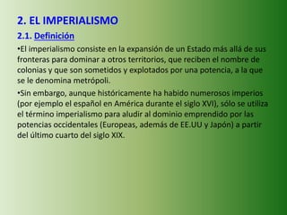 2. EL IMPERIALISMO
2.1. Definición
•El imperialismo consiste en la expansión de un Estado más allá de sus
fronteras para dominar a otros territorios, que reciben el nombre de
colonias y que son sometidos y explotados por una potencia, a la que
se le denomina metrópoli.
•Sin embargo, aunque históricamente ha habido numerosos imperios
(por ejemplo el español en América durante el siglo XVI), sólo se utiliza
el término imperialismo para aludir al dominio emprendido por las
potencias occidentales (Europeas, además de EE.UU y Japón) a partir
del último cuarto del siglo XIX.
 