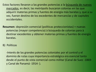 Estos factores llevaron a las grandes potencias a la búsqueda de nuevos
mercados, es decir, las metrópolis buscaron colonias en las que
adquirir materias primas y fuentes de energía más baratas y, que a su
vez, fueran destino de los excedentes de mercancías y de capitales
occidentales.
Resumen: depresión comercial (políticas proteccionistas) + nuevas
potencias (mayor competencia) à búsqueda de colonias para à
destinar excedentes y obtener materias primas y fuentes de energía
baratas.
B) Políticas
-Interés de las grandes potencias coloniales por el control y el
dominio de rutas cuya importancia estratégica era esencial tanto
desde el punto de vista comercial como militar (Canal de Suez -1869-
y Canal de Panamá -1914- ).
 