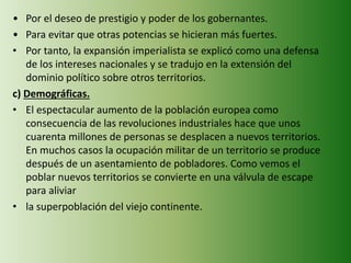 • Por el deseo de prestigio y poder de los gobernantes.
• Para evitar que otras potencias se hicieran más fuertes.
• Por tanto, la expansión imperialista se explicó como una defensa
de los intereses nacionales y se tradujo en la extensión del
dominio político sobre otros territorios.
c) Demográficas.
• El espectacular aumento de la población europea como
consecuencia de las revoluciones industriales hace que unos
cuarenta millones de personas se desplacen a nuevos territorios.
En muchos casos la ocupación militar de un territorio se produce
después de un asentamiento de pobladores. Como vemos el
poblar nuevos territorios se convierte en una válvula de escape
para aliviar
• la superpoblación del viejo continente.
 