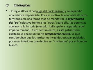 d) Ideológicas
• - El siglo XIX es el del auge del nacionalismo y se expandió
una mísitica imperialista. Por ese motivo, la conquista de otros
territorios era una forma más de manifestar la superioridad
del “yo” colectivo frente a los “otros”; para ello, las potencias
apelaron a la historia (ejemplo: Italia apeló a la grandeza del
imperio romano). Estos sentimientos, a este patriotismo
exaltado se añade un fuerte componente racista, ya que
consideraban que los territorios invadidos estaban poblados
por razas inferiores que debían ser “civilizadas” por el hombre
blanco.
 