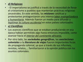 • d) Religiosas
• - El imperialismo se justificó a través de la necesidad de llevar
el cristianismo a pueblos que mantenían prácticas religiosas
ancestrales. En este sentido, las misiones católicas y
protestantes protagonizaron una intensa labor evangelizadora
y humanitaria. Además fueron un medio para difundir y
legitimar la cultura occidental en estos países colonizados.
• e) Científicas
• Los avances científicos que se estaban produciendo en esa
época habían permitido algo hasta entonces imposible, como
avanzar hacia el interior del continente africano.
• Por otro lado, las sociedades geográficas, las asociaciones
coloniales o la literatura de viajes fueron importantes focos
de propaganda colonial, ya que a través de sus informes,
revistas, relatos,… familiarizaron a la opinión pública con los
asuntos coloniales.
 