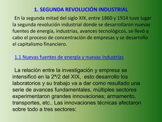 1. SEGUNDA REVOLUCIÓN INDUSTRIAL
En la segunda mitad del siglo XIX, entre 1860 y 1914 tuvo lugar
la segunda revolución industrial donde se desarrollaron nuevas
fuentes de energía, industrias, avances tecnológicos, se llevó a
cabo el proceso de concentración de empresas y se desarrollo
el capitalismo financiero.
1.1 Nuevas fuentes de energía y nuevas industrias
La relación entre la investigación y empresa se
intensificó en la 2ª/2 del XIX, esto desarrollo los
laboratorios y su trabajo va a dar como resultado una
serie de avances fundamentales, múltiples sectores
experimentaron grandes innovaciones; armamento,
transportes, etc.. Las innovaciones técnicas afectaron
sobre todo a tres sectores:
 