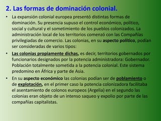 2. Las formas de dominación colonial.
• La expansión colonial europea presentó distintas formas de
dominación. Su presencia supuso el control económico, político,
social y cultural y el sometimiento de los pueblos colonizados. La
administración local de los territorios comenzó con las Compañías
privilegiadas de comercio. Las colonias, en su aspecto político, podían
ser consideradas de varios tipos:
• Las colonias propiamente dichas, es decir, territorios gobernados por
funcionarios designados por la potencia administradora: Gobernador.
Población totalmente sometida a la potencia colonial. Este sistema
predomino en África y parte de Asia.
• En su aspecto económico las colonias podían ser de poblamiento o
de explotación, en el primer caso la potencia colonizadora facilitaba
el asentamiento de colonos europeos (Argelia) en el segundo las
colonias eran objeto de un intenso saqueo y expolio por parte de las
compañías capitalistas.
 