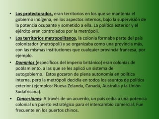• Los protectorados, eran territorios en los que se mantenía el
gobierno indígena, en los aspectos internos, bajo la supervisión de
la potencia ocupante y sometido a ella. La política exterior y el
ejército eran controlados por la metrópoli.
• Los territorios metropolitanos, la colonia formaba parte del país
colonizador (metrópoli) y se organizaba como una provincia más,
con las mismas instituciones que cualquier provincia francesa, por
ejemplo.
• Dominios (específicos del imperio británico) eran colonias de
poblamiento, a las que se les aplicó un sistema de
autogobierno. Estos gozaron de plena autonomía en política
interna, pero la metrópoli decidía en todos los asuntos de política
exterior (ejemplos: Nueva Zelanda, Canadá, Australia y la Unión
Sudafricana).
• Concesiones: A través de un acuerdo, un país cedía a una potencia
colonial un puerto estratégico para el intercambio comercial. Fue
frecuente en los puertos chinos.
 