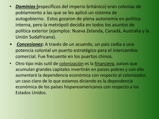 • Dominios (específicos del imperio británico) eran colonias de
poblamiento a las que se les aplicó un sistema de
autogobierno. Estos gozaron de plena autonomía en política
interna, pero la metrópoli decidía en todos los asuntos de
política exterior (ejemplos: Nueva Zelanda, Canadá, Australia y la
Unión Sudafricana).
• Concesiones: A través de un acuerdo, un país cedía a una
potencia colonial un puerto estratégico para el intercambio
comercial. Fue frecuente en los puertos chinos.
• Otro tipo más sutil de colonización es la financiera, países que
acumulan grandes capitales invertirán en países pobres y con ello
aumentará la dependencia económica con respecto al colonizador,
un caso claro de lo que estamos diciendo es la dependencia
económica de los países hispanoamericanos con respecto a los
Estados Unidos.
 