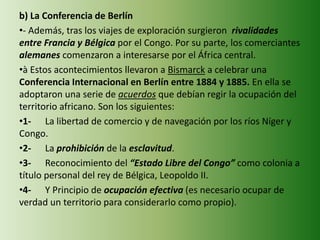 b) La Conferencia de Berlín
•- Además, tras los viajes de exploración surgieron rivalidades
entre Francia y Bélgica por el Congo. Por su parte, los comerciantes
alemanes comenzaron a interesarse por el África central.
•à Estos acontecimientos llevaron a Bismarck a celebrar una
Conferencia Internacional en Berlín entre 1884 y 1885. En ella se
adoptaron una serie de acuerdos que debían regir la ocupación del
territorio africano. Son los siguientes:
•1- La libertad de comercio y de navegación por los ríos Níger y
Congo.
•2- La prohibición de la esclavitud.
•3- Reconocimiento del “Estado Libre del Congo” como colonia a
título personal del rey de Bélgica, Leopoldo II.
•4- Y Principio de ocupación efectiva (es necesario ocupar de
verdad un territorio para considerarlo como propio).
 