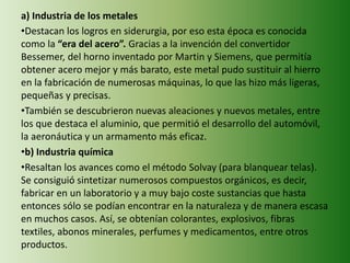 a) Industria de los metales
•Destacan los logros en siderurgia, por eso esta época es conocida
como la “era del acero”. Gracias a la invención del convertidor
Bessemer, del horno inventado por Martin y Siemens, que permitía
obtener acero mejor y más barato, este metal pudo sustituir al hierro
en la fabricación de numerosas máquinas, lo que las hizo más ligeras,
pequeñas y precisas.
•También se descubrieron nuevas aleaciones y nuevos metales, entre
los que destaca el aluminio, que permitió el desarrollo del automóvil,
la aeronáutica y un armamento más eficaz.
•b) Industria química
•Resaltan los avances como el método Solvay (para blanquear telas).
Se consiguió sintetizar numerosos compuestos orgánicos, es decir,
fabricar en un laboratorio y a muy bajo coste sustancias que hasta
entonces sólo se podían encontrar en la naturaleza y de manera escasa
en muchos casos. Así, se obtenían colorantes, explosivos, fibras
textiles, abonos minerales, perfumes y medicamentos, entre otros
productos.
 