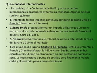 c) Los conflictos internacionales
• - En realidad, ni la Conferencia de Berlín y otros acuerdos
internacionales posteriores evitaron los conflictos. Algunos de ellos
son los siguientes:
• El intento de formar imperios continuos por parte de Reino Unido y
Francia (chocaron sus intereses)
• 1. Reino Unido pretendía formar un imperio africano que uniese el
norte con el sur del continente enlazado con una línea de ferrocarril
desde El Cairo a El Cabo.
• 2- Francia intentó crear un eje colonial de oeste a este, desde la costa
del Sáhara y Guinea al mar Rojo.
• Esta situación dio lugar al Conflicto de Fachoda (1898 que enfrentó a
Francia y Gran Bretaña por la influencia en Sudán, cuando ambos
ejércitos coincidieron en el momento en que pretendían dominar la
zona. La guerra estuvo a punto de estallar, pero finalmente Francia
cedió y el territorio pasó a manos británicas.
 