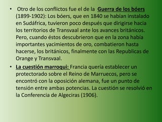 • Otro de los conflictos fue el de la Guerra de los bóers
(1899-1902): Los bóers, que en 1840 se habían instalado
en Sudáfrica, tuvieron poco después que dirigirse hacia
los territorios de Transvaal ante los avances británicos.
Pero, cuando éstos descubrieron que en la zona había
importantes yacimientos de oro, combatieron hasta
hacerse, los británicos, finalmente con las Republicas de
Orange y Transvaal.
• La cuestión marroqui: Francia quería establecer un
protectorado sobre el Reino de Marruecos, pero se
encontró con la oposición alemana, fue un punto de
tensión entre ambas potencias. La cuestión se resolvió en
la Conferencia de Algeciras (1906).
 