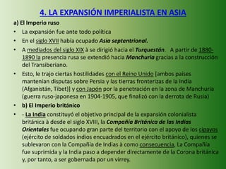4. LA EXPANSIÓN IMPERIALISTA EN ASIA
a) El Imperio ruso
• La expansión fue ante todo política
• En el siglo XVII había ocupado Asia septentrional.
• A mediados del siglo XIX à se dirigió hacia el Turquestán. A partir de 1880-
1890 la presencia rusa se extendió hacia Manchuria gracias a la construcción
del Transiberiano.
• Esto, le trajo ciertas hostilidades con el Reino Unido [ambos países
mantenían disputas sobre Persia y las tierras fronterizas de la India
(Afganistán, Tibet)] y con Japón por la penetración en la zona de Manchuria
(guerra ruso-japonesa en 1904-1905, que finalizó con la derrota de Rusia)
• b) El Imperio británico
• - La India constituyó el objetivo principal de la expansión colonialista
británica à desde el siglo XVIII, la Compañía Británica de las Indias
Orientales fue ocupando gran parte del territorio con el apoyo de los cipayos
(ejército de soldados indios encuadrados en el ejército británico), quienes se
sublevaron con la Compañía de Indias à como consecuencia, La Compañía
fue suprimida y la India paso a depender directamente de la Corona británica
y, por tanto, a ser gobernada por un virrey.
 